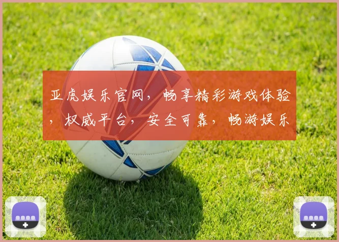 亚虎娱乐官网，畅享精彩游戏体验，权威平台，安全可靠，畅游娱乐世界，必选之选
