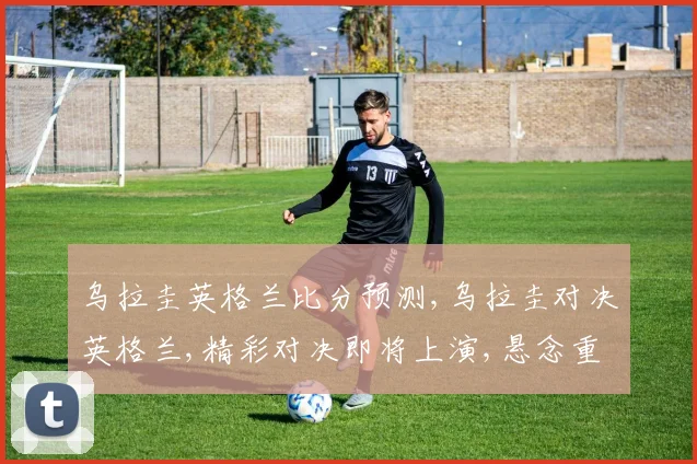 乌拉圭英格兰比分预测,乌拉圭对决英格兰,精彩对决即将上演,悬念重重