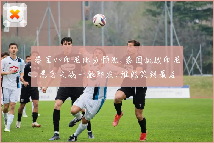 泰国vs印尼比分预测,泰国挑战印尼,悬念之战一触即发,谁能笑到最后