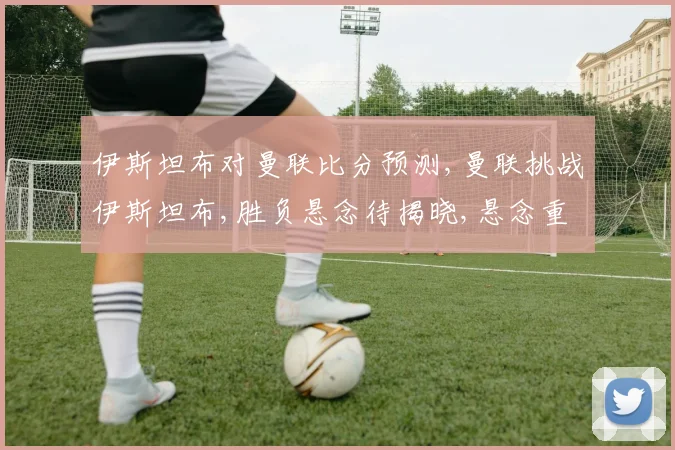 伊斯坦布对曼联比分预测,曼联挑战伊斯坦布,胜负悬念待揭晓,悬念重重